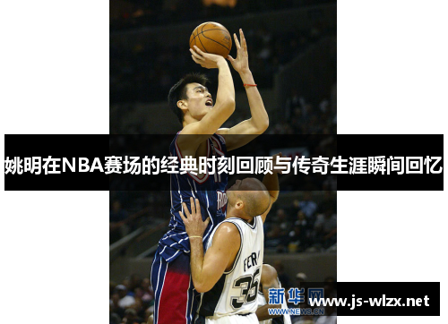 姚明在NBA赛场的经典时刻回顾与传奇生涯瞬间回忆