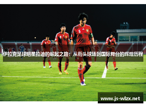 伊拉克足球明星拉迪的崛起之路：从街头球场到国际舞台的辉煌历程