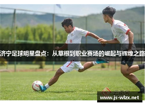 济宁足球明星盘点：从草根到职业赛场的崛起与辉煌之路
