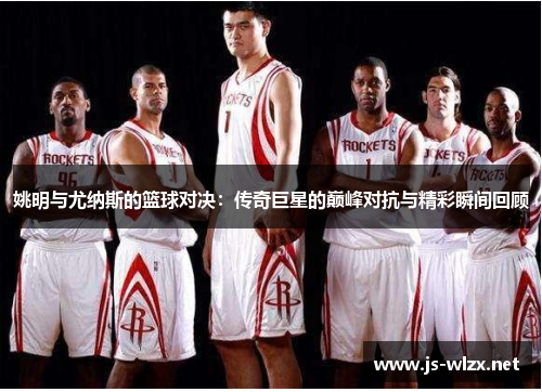 姚明与尤纳斯的篮球对决：传奇巨星的巅峰对抗与精彩瞬间回顾