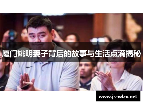 厦门姚明妻子背后的故事与生活点滴揭秘