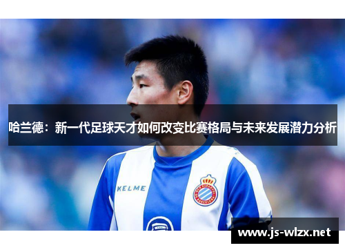 哈兰德：新一代足球天才如何改变比赛格局与未来发展潜力分析