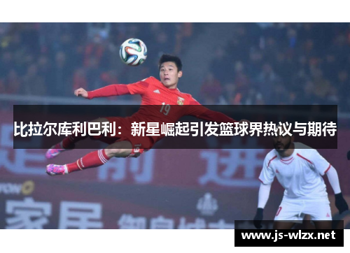 比拉尔库利巴利：新星崛起引发篮球界热议与期待